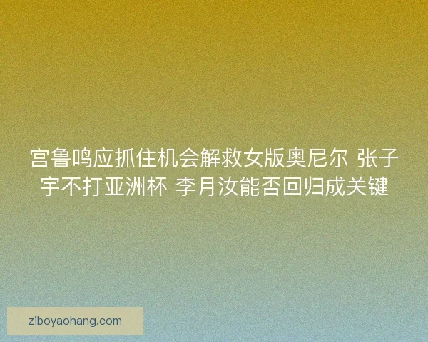 宫鲁鸣应抓住机会解救女版奥尼尔 张子宇不打亚洲杯 李月汝能否回归成关键
