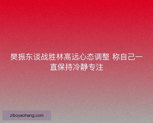 樊振东谈战胜林高远心态调整 称自己一直保持冷静专注