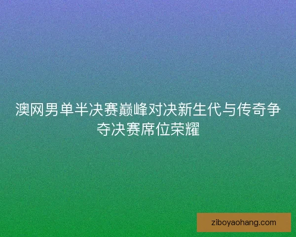 澳网男单半决赛巅峰对决新生代与传奇争夺决赛席位荣耀