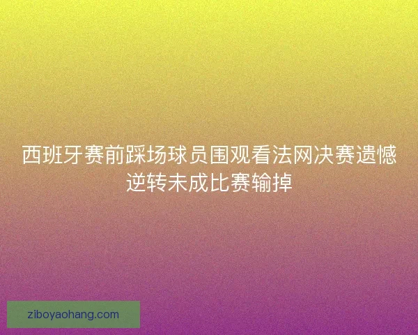 西班牙赛前踩场球员围观看法网决赛遗憾逆转未成比赛输掉