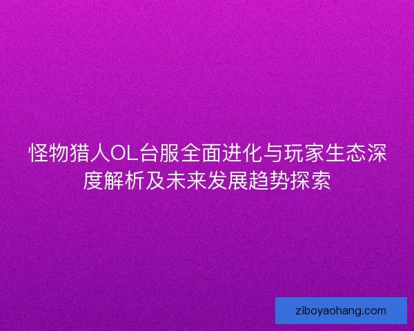 怪物猎人OL台服全面进化与玩家生态深度解析及未来发展趋势探索