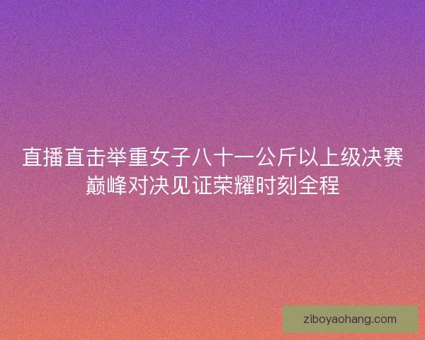 直播直击举重女子八十一公斤以上级决赛巅峰对决见证荣耀时刻全程