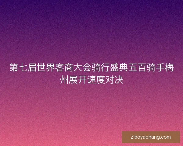 第七届世界客商大会骑行盛典五百骑手梅州展开速度对决
