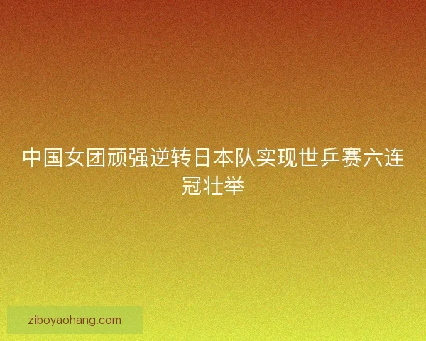 中国女团顽强逆转日本队实现世乒赛六连冠壮举