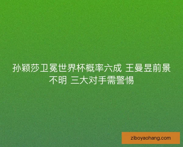 孙颖莎卫冕世界杯概率六成 王曼昱前景不明 三大对手需警惕