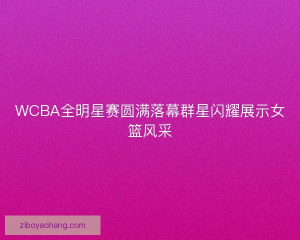 WCBA全明星赛圆满落幕群星闪耀展示女篮风采