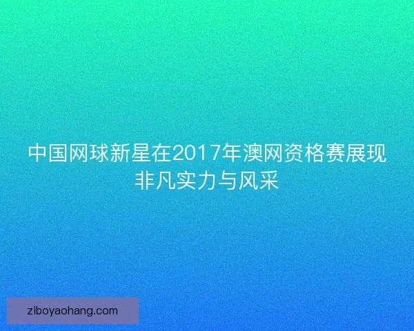 中国网球新星在2017年澳网资格赛展现非凡实力与风采