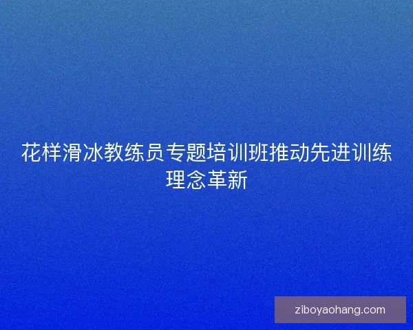 花样滑冰教练员专题培训班推动先进训练理念革新