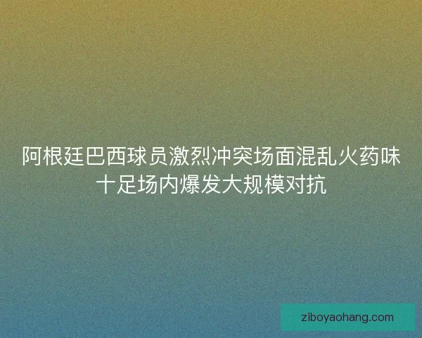 阿根廷巴西球员激烈冲突场面混乱火药味十足场内爆发大规模对抗