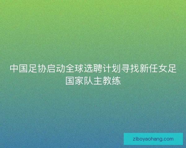 中国足协启动全球选聘计划寻找新任女足国家队主教练