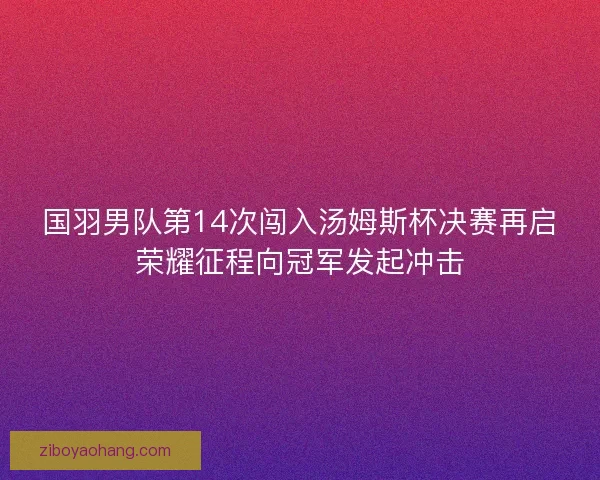 国羽男队第14次闯入汤姆斯杯决赛再启荣耀征程向冠军发起冲击