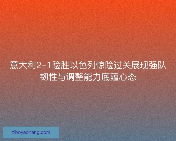 意大利2-1险胜以色列惊险过关展现强队韧性与调整能力底蕴心态