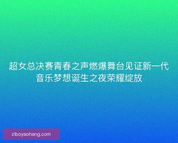 超女总决赛青春之声燃爆舞台见证新一代音乐梦想诞生之夜荣耀绽放