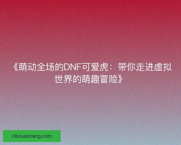 《萌动全场的DNF可爱虎：带你走进虚拟世界的萌趣冒险》
