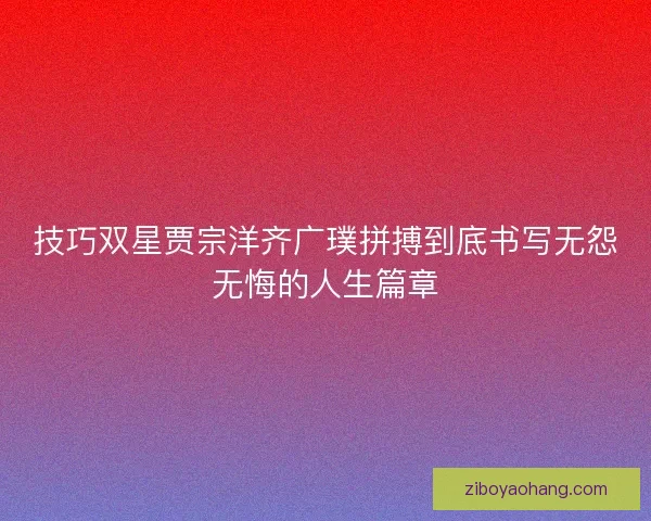 技巧双星贾宗洋齐广璞拼搏到底书写无怨无悔的人生篇章