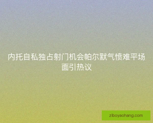 内托自私独占射门机会帕尔默气愤难平场面引热议