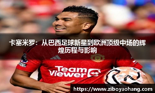 卡塞米罗：从巴西足球新星到欧洲顶级中场的辉煌历程与影响
